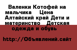 Валенки Котофей на мальчика  › Цена ­ 600 - Алтайский край Дети и материнство » Детская одежда и обувь   